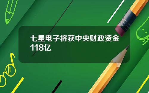 七星电子将获中央财政资金118亿