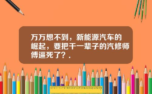 万万想不到，新能源汽车的崛起，要把干一辈子的汽修师傅逼死了？.