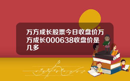 万方成长股票今日收盘价万方成长000638收盘价是几多