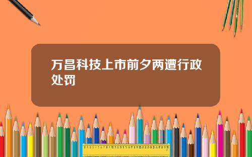 万昌科技上市前夕两遭行政处罚