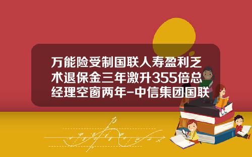万能险受制国联人寿盈利乏术退保金三年激升355倍总经理空窗两年-中信集团国联实业有限公司
