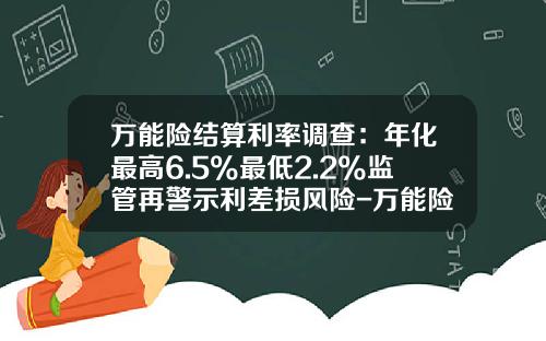 万能险结算利率调查：年化最高6.5%最低2.2%监管再警示利差损风险-万能险一般年保费大概多少钱