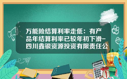 万能险结算利率走低：有产品年结算利率已较年初下滑-四川鑫银资源投资有限责任公司