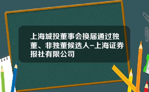 上海城投董事会换届通过独董、非独董候选人-上海证券报社有限公司