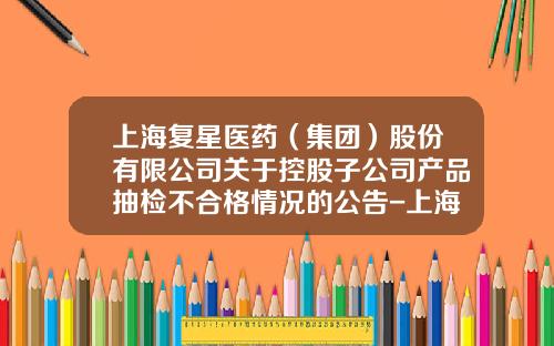 上海复星医药（集团）股份有限公司关于控股子公司产品抽检不合格情况的公告-上海复星医药有限公司
