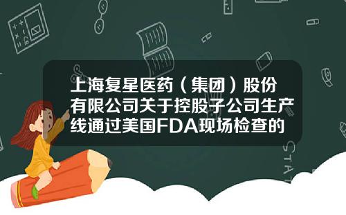 上海复星医药（集团）股份有限公司关于控股子公司生产线通过美国FDA现场检查的公告-上海复星医药有限公司