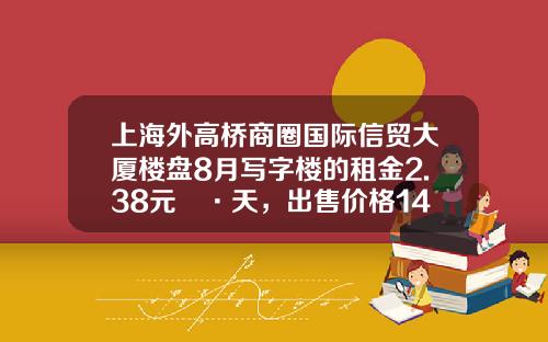 上海外高桥商圈国际信贸大厦楼盘8月写字楼的租金2.38元㎡·天，出售价格14004元㎡-上海信贸房地产有限公司