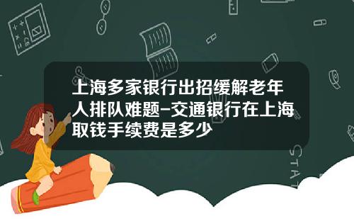 上海多家银行出招缓解老年人排队难题-交通银行在上海取钱手续费是多少