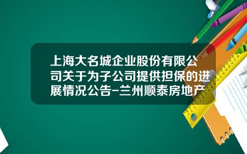 上海大名城企业股份有限公司关于为子公司提供担保的进展情况公告-兰州顺泰房地产开发公司