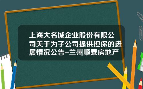 上海大名城企业股份有限公司关于为子公司提供担保的进展情况公告-兰州顺泰房地产开发有限公司