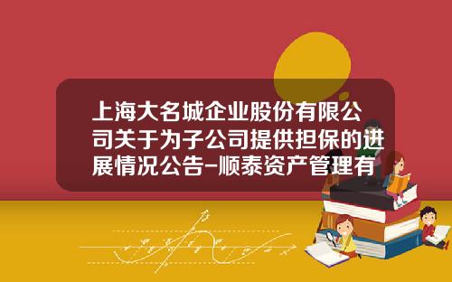 上海大名城企业股份有限公司关于为子公司提供担保的进展情况公告-顺泰资产管理有限公司