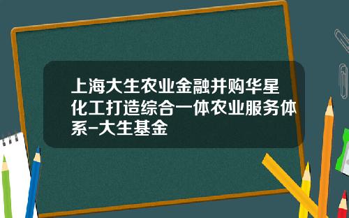 上海大生农业金融并购华星化工打造综合一体农业服务体系-大生基金