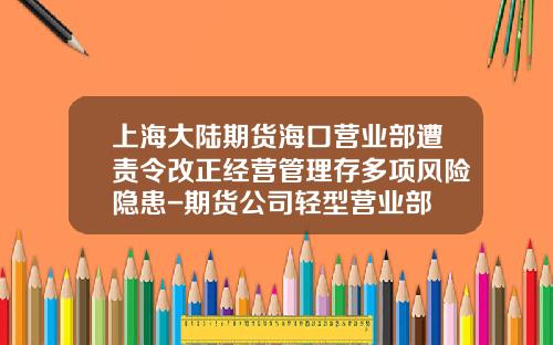 上海大陆期货海口营业部遭责令改正经营管理存多项风险隐患-期货公司轻型营业部