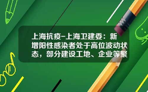上海抗疫-上海卫建委：新增阳性感染者处于高位波动状态，部分建设工地、企业等聚集性疫情有所抬头_1