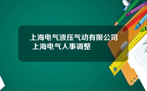 上海电气液压气动有限公司 上海电气人事调整