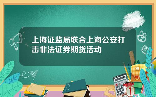 上海证监局联合上海公安打击非法证券期货活动