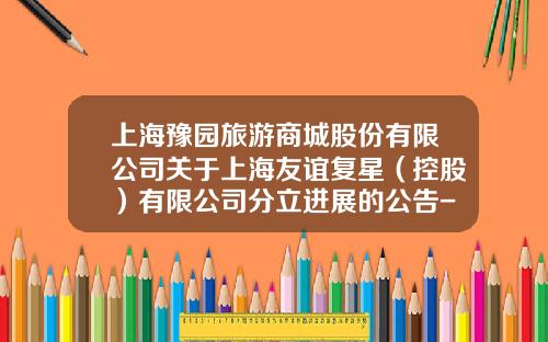 上海豫园旅游商城股份有限公司关于上海友谊复星（控股）有限公司分立进展的公告-上海友谊复星有限公司