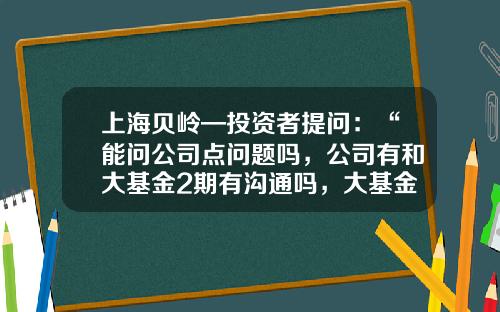上海贝岭—投资者提问：“能问公司点问题吗，公司有和大基金2期有沟通吗，大基金有入股公司的想法吗”-基金提问