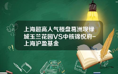 上海超高人气楼盘葛洲坝绿城玉兰花园VS中核锦悦府-上海沪盈基金