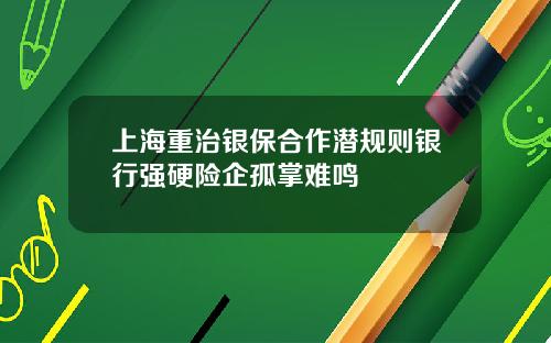 上海重治银保合作潜规则银行强硬险企孤掌难鸣