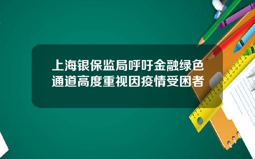 上海银保监局呼吁金融绿色通道高度重视因疫情受困者
