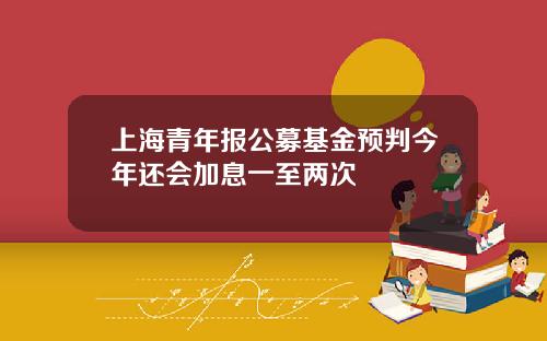 上海青年报公募基金预判今年还会加息一至两次