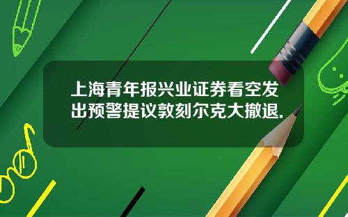 上海青年报兴业证券看空发出预警提议敦刻尔克大撤退.