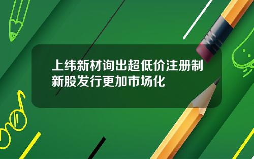 上纬新材询出超低价注册制新股发行更加市场化
