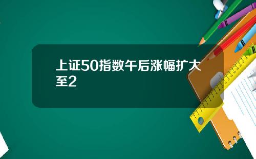 上证50指数午后涨幅扩大至2