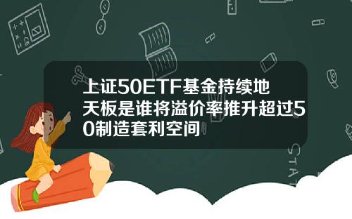 上证50ETF基金持续地天板是谁将溢价率推升超过50制造套利空间