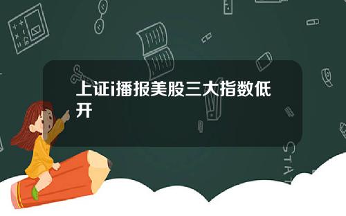 上证i播报美股三大指数低开