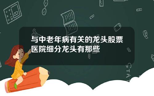 与中老年病有关的龙头股票医院细分龙头有那些