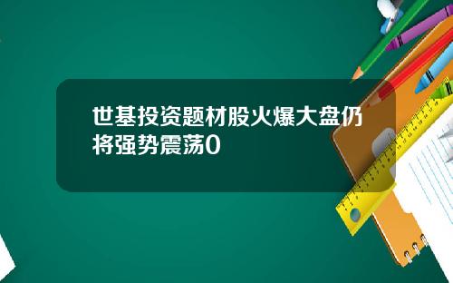 世基投资题材股火爆大盘仍将强势震荡0