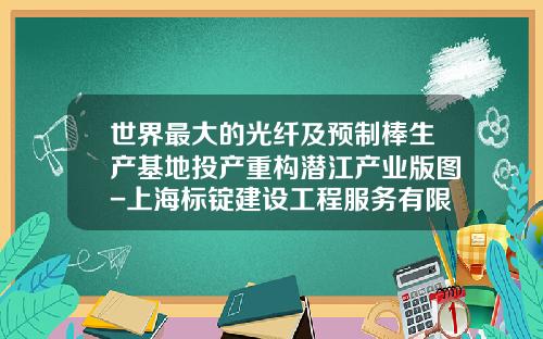 世界最大的光纤及预制棒生产基地投产重构潜江产业版图-上海标锭建设工程服务有限公司