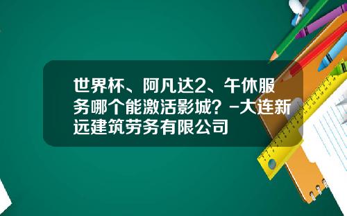 世界杯、阿凡达2、午休服务哪个能激活影城？-大连新远建筑劳务有限公司