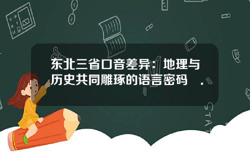 东北三省口音差异：地理与历史共同雕琢的语言密码​.