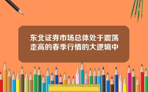 东北证券市场总体处于震荡走高的春季行情的大逻辑中