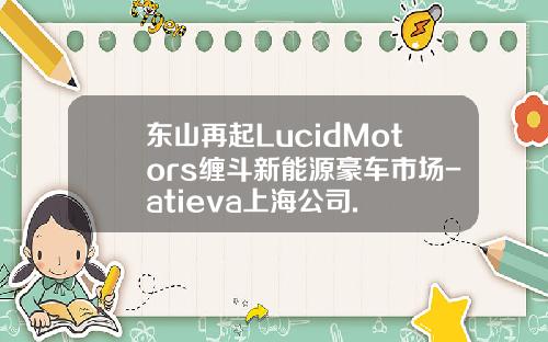 东山再起LucidMotors缠斗新能源豪车市场-atieva上海公司.