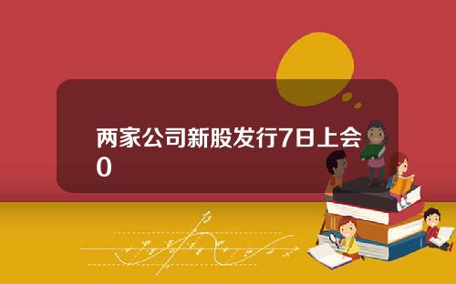 两家公司新股发行7日上会0