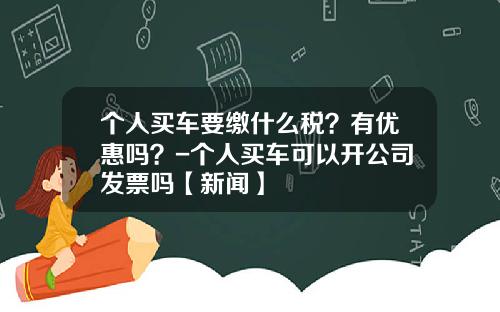 个人买车要缴什么税？有优惠吗？-个人买车可以开公司发票吗【新闻】