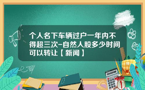 个人名下车辆过户一年内不得超三次-自然人股多少时间可以转让【新闻】