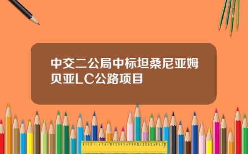 中交二公局中标坦桑尼亚姆贝亚LC公路项目