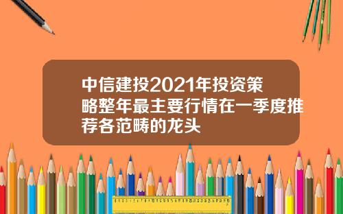 中信建投2021年投资策略整年最主要行情在一季度推荐各范畴的龙头