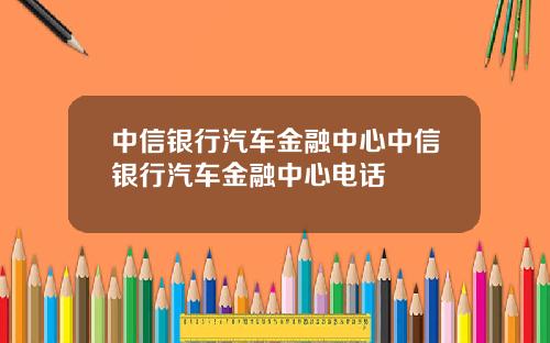 中信银行汽车金融中心中信银行汽车金融中心电话