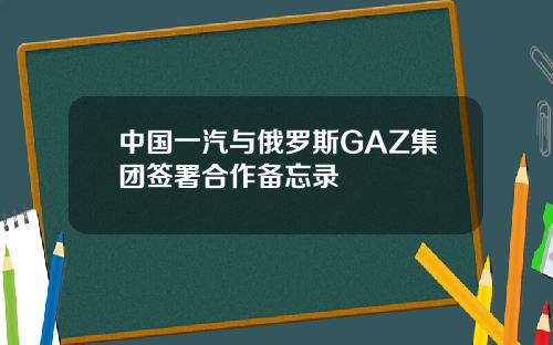 中国一汽与俄罗斯GAZ集团签署合作备忘录