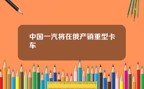 中国一汽将在俄产销重型卡车