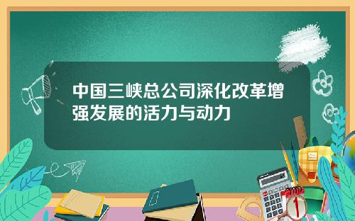 中国三峡总公司深化改革增强发展的活力与动力