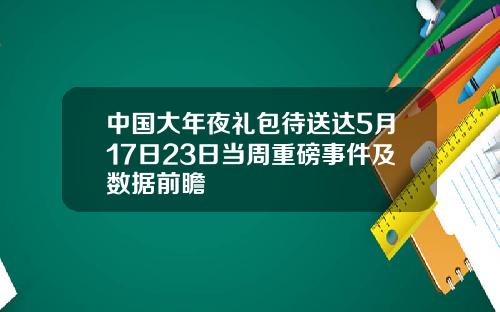 中国大年夜礼包待送达5月17日23日当周重磅事件及数据前瞻