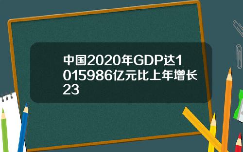 中国2020年GDP达1015986亿元比上年增长23
