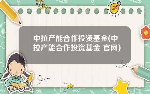 中拉产能合作投资基金(中拉产能合作投资基金 官网)